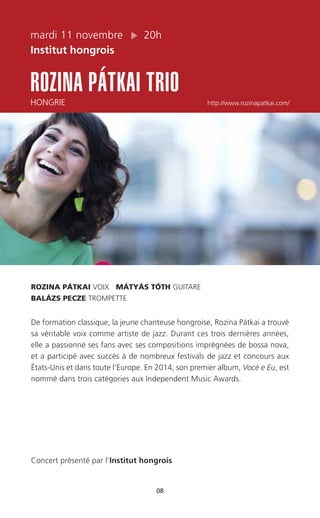mardi 11 novembre 20h
Institut hongrois
ROZINA PÁTKAI TRIO
HONGRIE http://www.rozinapatkai.com/
08
ROZINA PÁTKAI VOIX MÁTYÁS TÓTH GUITARE
BALÁZS PECZE TROMPETTE
De formation classique, la jeune chanteuse hongroise, Rozina Pátkai a trouvé
sa véritable voix comme artiste de jazz. Durant ces trois dernières années,
elle a passionné ses fans avec ses compositions imprégnées de bossa nova,
et a participé avec succès à de nombreux festivals de jazz et concours aux
États-Unis et dans toute l’Europe. En 2014, son premier album, Vocé e Eu, est
nommé dans trois catégories aux Independent Music Awards.
Concert présenté par l’Institut hongrois
 
