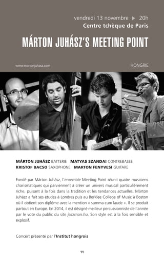 11
vendredi 13 novembre 20h
Centre tchèque de Paris
MÁRTON JUHÁSZ’S MEETING POINT
www.martonjuhasz.com HONGRIE
MÁRTON JUHÁSZ BATTERIE MATYAS SZANDAI CONTREBASSE
KRISTOF BACSO SAXOPHONE MARTON FENYVESI GUITARE
Fondé par Márton Juhász, l’ensemble Meeting Point réunit quatre musiciens
charismatiques qui parviennent à créer un univers musical particulièrement
riche, puisant à la fois dans la tradition et les tendances actuelles. Márton
Juhász a fait ses études à Londres puis au Berklee College of Music à Boston
où il obtient son diplôme avec la mention « summa cum laude ». Il se produit
partout en Europe. En 2014, il est désigné meilleur percussionniste de l’année
par le vote du public du site jazzman.hu. Son style est à la fois sensible et
explosif.
Concert présenté par l’Institut hongrois
 