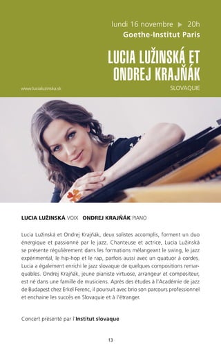 13
lundi 16 novembre 20h
Goethe-Institut Paris
LUCIA LUZˇINSKÁ ET
ONDREJ KRAJNˇ ÁK
www.lucialuzinska.sk SLOVAQUIE
LUCIA LUŽINSKÁ VOIX ONDREJ KRAJNˇ ÁK PIANO
Lucia Lužinská et Ondrej Krajnˇák, deux solistes accomplis, forment un duo
énergique et passionné par le jazz. Chanteuse et actrice, Lucia Lužinská
se présente régulièrement dans les formations mélangeant le swing, le jazz
expérimental, le hip-hop et le rap, parfois aussi avec un quatuor à cordes.
Lucia a également enrichi le jazz slovaque de quelques compositions remar-
quables. Ondrej Krajnˇák, jeune pianiste virtuose, arrangeur et compositeur,
est né dans une famille de musiciens. Après des études à l’Académie de jazz
de Budapest chez Erkel Ferenc, il poursuit avec brio son parcours professionnel
et enchaine les succès en Slovaquie et à l’étranger.
Concert présenté par l’Institut slovaque
 