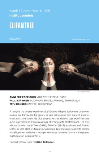 14
mardi 17 novembre 20h
Institut suédois
ELIFANTREE
FINLANDE www.elifantree.com
ANNI ELIF EGECIOGLU VOIX, SYNTHÉTISEUR, PIANO
PAULI LYYTINEN SAXOPHONE, EFFETS, SAMPLING, SYNTHÉTISEUR
TATU RÖNKKÖ BATTERIE, PERCUSSIONS
À l’origine trio de jazz expérimental, Elifantree a depuis évolué vers un univers
musical qui transcende les genres. Le jazz est toujours bien présent, mais les
musiciens s’aventurent de plus en plus vers les régions pop expérimentales
qu’ils agrémentent d’improvisations et d’emprunts électroniques. Les trois
albums du trio Love & Trees (2010), Time Out (2012) et Movers and Shakers
(2015) se sont attiré les faveurs des critiques. Leur musique est décrite comme
« intelligente et addictive », leurs performances sur scène comme « énergiques,
ingénieuses et surprenantes ».
Concert présenté par l’Institut finlandais
© CANSU AKSOY
 