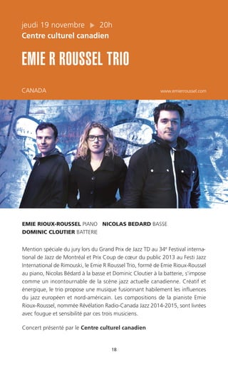 18
jeudi 19 novembre 20h
Centre culturel canadien
EMIE R ROUSSEL TRIO
CANADA www.emierroussel.com
EMIE RIOUX-ROUSSEL PIANO NICOLAS BEDARD BASSE
DOMINIC CLOUTIER BATTERIE
Mention spéciale du jury lors du Grand Prix de Jazz TD au 34e Festival interna-
tional de Jazz de Montréal et Prix Coup de cœur du public 2013 au Festi Jazz
International de Rimouski, le Emie R Roussel Trio, formé de Emie Rioux-Roussel
au piano, Nicolas Bédard à la basse et Dominic Cloutier à la batterie, s'impose
comme un incontournable de la scène jazz actuelle canadienne. Créatif et
énergique, le trio propose une musique fusionnant habilement les influences
du jazz européen et nord-américain. Les compositions de la pianiste Emie
Rioux-Roussel, nommée Révélation Radio-Canada Jazz 2014-2015, sont livrées
avec fougue et sensibilité par ces trois musiciens.
Concert présenté par le Centre culturel canadien
 