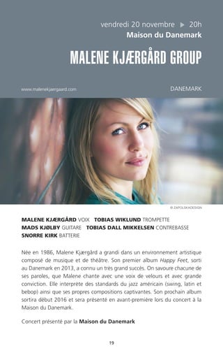 19
vendredi 20 novembre 20h
Maison du Danemark
MALENE KJÆRGÅRD GROUP
www.malenekjaergaard.com DANEMARK
MALENE KJÆRGÅRD VOIX TOBIAS WIKLUND TROMPETTE
MADS KJØLBY GUITARE TOBIAS DALL MIKKELSEN CONTREBASSE
SNORRE KIRK BATTERIE
Née en 1986, Malene Kjærgård a grandi dans un environnement artistique
composé de musique et de théâtre. Son premier album Happy Feet, sorti
au Danemark en 2013, a connu un très grand succès. On savoure chacune de
ses paroles, que Malene chante avec une voix de velours et avec grande
conviction. Elle interprète des standards du jazz américain (swing, latin et
bebop) ainsi que ses propres compositions captivantes. Son prochain album
sortira début 2016 et sera présenté en avant-première lors du concert à la
Maison du Danemark.
Concert présenté par la Maison du Danemark
© ZAPOLSKADESIGN
 