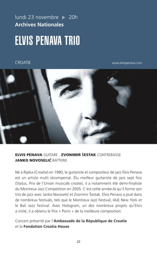 22
ELVIS PENAVA GUITARE ZVONIMIR ŠESTAK CONTREBASSE
JANKO NOVOSELIC´ BATTERIE
Né à Rijeka (Croatie) en 1980, le guitariste et compositeur de jazz Elvis Penava
est un artiste multi récompensé. Élu meilleur guitariste de jazz sept fois
(Status, Prix de l’Union musicale croate), il a notamment été demi-finaliste
du Montreux Jazz Competition en 2005. C’est cette année-là qu’il forme son
trio de jazz avec Janko Novoselic´ et Zvonimir Šestak. Elvis Penava a joué dans
de nombreux festivals, tels que le Montreux Jazz Festival, IAJE New York et
le Bali Jazz festival. Avec Hologram, un des nombreux projets qu’Elvis
a initié, il a obtenu le Prix « Porin » de la meilleure composition.
Concert présenté par l’Ambassade de la République de Croatie
et la Fondation Croatia House
lundi 23 novembre 20h
Archives Nationales
ELVIS PENAVA TRIO
CROATIE www.elvispenava.com
 