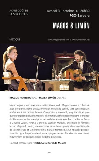 03
samedi 31 octobre 20h30
FGO-Barbara
MAGOS & LIMÓN
MEXIQUE www.magosherrera.com / www.javierlimon.net
AVANT-GOÛT DE
JAZZYCOLORS
MAGOS HERRERA VOIX JAVIER LIMÓN GUITARE
Icône du jazz vocal mexicain installée à New York, Magos Herrera a collaboré
avec de grands noms du jazz mondial, mêlant le son du jazz contemporain
américain à ses racines latines. Compositeur accompli, le guitariste et pro-
ducteur espagnol Javier Limón est internationalement reconnu dans le monde
du flamenco, notamment pour ses collaborations avec Paco de Lucía, Bebo
& Chucho Valdés, Avishai Cohen ou Wynton Marsalis. Ensemble, ils forment
le duo Magos & Limón, une rencontre entre la voix profonde et sophistiquée
de la chanteuse et la richesse de la guitare flamenco. Leur nouvelle produc-
tion discographique soutient la campagne He for She des Nations Unies,
mouvement de solidarité pour l’égalité des sexes.
Concert présenté par l’Instituto Cultural de México
 