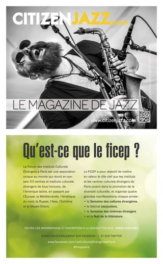 SUIVEZ-NOUS ÉGALEMENT SUR FACEBOOK | ET SUR TWITTER
www.facebook.com/LesCulturesEtrangeresAParis
@ficepparis
Le Forum des Instituts Culturels
Étrangers à Paris est une association
unique au monde qui réunit en son
sein 53 centres et instituts culturels
étrangers de tous horizons, de
l’Amérique latine, en passant par
l’Europe, la Méditerranée, l’Amérique
du nord, la Russie, l’Asie, l’Extrême
et le Moyen Orient.
Le FICEP a pour objectif de mettre
en valeur le rôle clef que les instituts
et les centres culturels étrangers de
Paris jouent dans la promotion de la
diversité culturelle, et organise quatre
grandes manifestations chaque année :
• la Semaine des cultures étrangères,
• le festival Jazzycolors,
• la Semaine des cinémas étrangers
• et la Nuit de la littérature.
TOUTES LES INFORMATIONS ET INSCRIPTION À LA NEWSLETTER SUR : WWW.FICEP.INFO
Qu’est-ce que le ficep ?
 