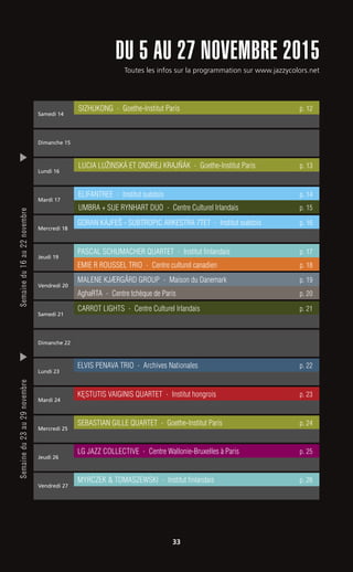 Toutes les infos sur la programmation sur www.jazzycolors.net
DU 5 AU 27 NOVEMBRE 2015
33
Semainedu16au22novembreSemainedu23au29novembre
Samedi 14
Dimanche 15
Dimanche 22
Lundi 16
Vendredi 20
Vendredi 27
Mardi 17
Mardi 24
Samedi 21
Mercredi 18
AghaRTA - Centre tchèque de Paris p. 20
MALENE KJÆRGÅRD GROUP - Maison du Danemark p. 19
Mercredi 25
MYRCZEK & TOMASZEWSKI - Institut finlandais p. 26
Lundi 23
KE˛STUTIS VAIGINIS QUARTET - Institut hongrois p. 23
Jeudi 19
CARROT LIGHTS - Centre Culturel Irlandais p. 21
Jeudi 26
LUCIA LUŽINSKÁ ET ONDREJ KRAJNˇÁK - Goethe-Institut Paris p. 13
ELIFANTREE - Institut suédois p. 14
GORAN KAJFEŠ - SUBTROPIC ARKESTRA 7TET - Institut suédois p. 16
UMBRA + SUE RYNHART DUO - Centre Culturel Irlandais p. 15
PASCAL SCHUMACHER QUARTET - Institut finlandais p. 17
EMIE R ROUSSEL TRIO - Centre culturel canadien p. 18
SEBASTIAN GILLE QUARTET - Goethe-Institut Paris p. 24
SIZHUKONG - Goethe-Institut Paris p. 12
LG JAZZ COLLECTIVE - Centre Wallonie-Bruxelles à Paris p. 25
ELVIS PENAVA TRIO - Archives Nationales p. 22
 