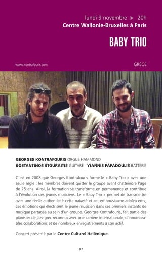07
lundi 9 novembre 20h
Centre Wallonie-Bruxelles à Paris
BABY TRIO
www.kontrafouris.com GRÈCE
GEORGES KONTRAFOURIS ORGUE HAMMOND
KOSTANTINOS STOURAITIS GUITARE YIANNIS PAPADOULIS BATTERIE
C’est en 2008 que Georges Kontrafouris forme le « Baby Trio » avec une
seule règle : les membres doivent quitter le groupe avant d’atteindre l’âge
de 25 ans. Ainsi, la formation se transforme en permanence et contribue
à l’évolution des jeunes musiciens. Le « Baby Trio » permet de transmettre
avec une réelle authenticité cette naïveté et cet enthousiasme adolescents,
ces émotions qui électrisent le jeune musicien dans ses premiers instants de
musique partagée au sein d’un groupe. Georges Kontrafouris, fait partie des
pianistes de jazz grec reconnus avec une carrière internationale, d’innombra-
bles collaborations et de nombreux enregistrements à son actif.
Concert présenté par le Centre Culturel Hellénique
 