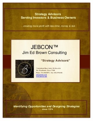 “Strategy Advisors”
JEBCON™
Jim Ed Brown Consulting
7 Switchbud Place, Suite 192, Box 436
The Woodlands, Texas 77380
Phone: 713.304.8879 | Fax: 832.299.6466
jeb@jebcon.com
www.jebcon.com
Strategy Advisors
Serving Investors & Business Owners
…creating more profit with less time, money & risk
Identifying Opportunities and Designing Strategies
…since 1974
 