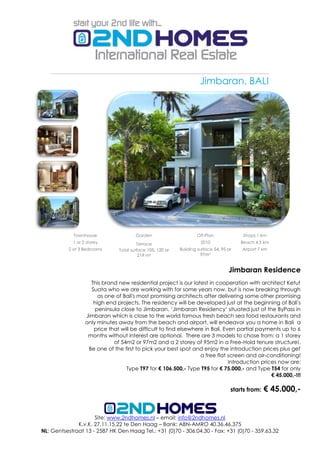Jimbaran, BALI




            Townhouse                   Garden                      Off-Plan              Shops 1 km
            1 or 2 storey                Terrace                      2010               Beach 4.5 km
          2 or 3 Bedrooms       Total surface 105, 120 or   Building surface 54, 95 or   Airport 7 km
                                          219 m²                       97m²


                                                                                    Jimbaran Residence
                    This brand new residential project is our latest in cooperation with architect Ketut
                    Suata who we are working with for some years now, but is now breaking through
                       as one of Bali's most promising architects after delivering some other promising
                     high end projects. The residency will be developed just at the beginning of Bali's
                      peninsula close to Jimbaran. ‘Jimbaran Residency‘ situated just of the ByPass in
                  Jimbaran which is close to the world famous fresh beach sea food restaurants and
                  only minutes away from the beach and airport, will endeavor you a home in Bali a
                     price that will be difficult to find elsewhere in Bali. Even partial payments up to 6
                   months without interest are optional. There are 3 models to chose from: a 1 storey
                             of 54m2 or 97m2 and a 2 storey of 95m2 in a Free-Hold tenure structure!.
                   Be one of the first to pick your best spot and enjoy the introduction prices plus get
                                                                  a free flat screen and air-conditioning!
                                                                               Introduction prices now are:
                                  Type T97 for € 106.500,- Type T95 for € 75.000,- and Type T54 for only
                                                                                                € 45.000,-!!!

                                                                                     starts from:   € 45.000,-


                     Site: www.2ndhomes.nl – email: info@2ndhomes.nl
              K.v.K. 27.11.15.22 te Den Haag – Bank: ABN-AMRO 40.36.46.375
NL: Gentsestraat 13 - 2587 HK Den Haag Tel.: +31 (0)70 - 306.04.30 - Fax: +31 (0)70 - 359.63.32
 