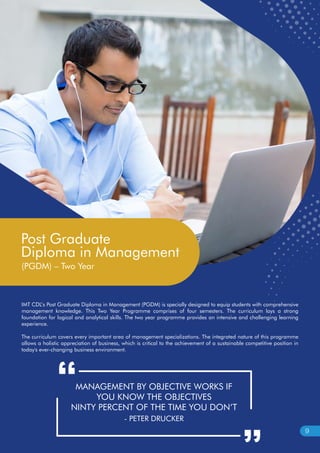 IMT CDL’s Post Graduate Diploma in Management (PGDM) is specially designed to equip students with comprehensive
management knowledge. This Two Year Programme comprises of four semesters. The curriculum lays a strong
foundation for logical and analytical skills. The two year programme provides an intensive and challenging learning
experience.
The curriculum covers every important area of management specializations. The integrated nature of this programme
allows a holistic appreciation of business, which is critical to the achievement of a sustainable competitive position in
today's ever-changing business environment.
MANAGEMENT BY OBJECTIVE WORKS IF
YOU KNOW THE OBJECTIVES
NINTY PERCENT OF THE TIME YOU DON’T
- PETER DRUCKER
Post Graduate
Diploma in Management
(PGDM) – Two Year
9
 