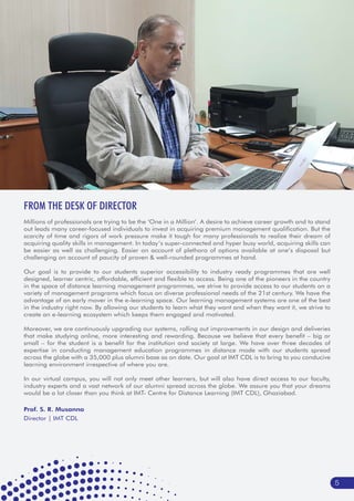 FROM THE DESK OF DIRECTOR
Prof. S. R. Musanna
Director | IMT CDL
5
Millions of professionals are trying to be the ‘One in a Million’. A desire to achieve career growth and to stand
out leads many career-focused individuals to invest in acquiring premium management qualification. But the
scarcity of time and rigors of work pressure make it tough for many professionals to realize their dream of
acquiring quality skills in management. In today’s super-connected and hyper busy world, acquiring skills can
be easier as well as challenging. Easier on account of plethora of options available at one’s disposal but
challenging on account of paucity of proven & well-rounded programmes at hand.
Our goal is to provide to our students superior accessibility to industry ready programmes that are well
designed, learner centric, affordable, efficient and flexible to access. Being one of the pioneers in the country
in the space of distance learning management programmes, we strive to provide access to our students on a
variety of management programs which focus on diverse professional needs of the 21st century. We have the
advantage of an early mover in the e-learning space. Our learning management systems are one of the best
in the industry right now. By allowing our students to learn what they want and when they want it, we strive to
create an e-learning ecosystem which keeps them engaged and motivated.
Moreover, we are continuously upgrading our systems, rolling out improvements in our design and deliveries
that make studying online, more interesting and rewarding. Because we believe that every benefit – big or
small – for the student is a benefit for the institution and society at large. We have over three decades of
expertise in conducting management education programmes in distance mode with our students spread
across the globe with a 35,000 plus alumni base as on date. Our goal at IMT CDL is to bring to you conducive
learning environment irrespective of where you are.
In our virtual campus, you will not only meet other learners, but will also have direct access to our faculty,
industry experts and a vast network of our alumni spread across the globe. We assure you that your dreams
would be a lot closer than you think at IMT- Centre for Distance Learning (IMT CDL), Ghaziabad.
 