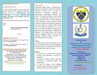 SPONSORSHIP CERTIFICATE
Certified that Dr./Mr./Ms…………………………….
.……..…………………..…………………………….
is a faculty/employee/student of this institution and if
selected, he/she will be permitted to attend the
National Seminar on “Mitigating the
Challenges in Civil Engineering
using Internet of Things (IoT)”on
15th
September 2023.
ThisistocertifythatthisinstituteisrecognizedbyAICTE.
Place:
Date:
SignatureofHeadoftheInstitution
(Principal/Director)
(SEAL)
IMPORTANT DATES
Submission of application form through Post/E-
mail: 01st
September 2023
Intimation of Selected Candidates through E-
mail: 05th
September 2023
ADDRESSFOR CORRESPONDENCE
Mr. Nitin Kumar/Mr. Shahaji Patil
Assistant Professor
Department of Civil Engineering
Dayananda Sagar College of Engineering
Bangalore–560 111,Karnataka, India
Phone:080- 42161619(O)
09986797773, 09738602096
E-mail:shahaji-cvl@dayanandasagar.edu
nitin-cvl@dayanandasagar.edu
About DSCE
Dayananda Sagar College of Engineering is
approved by All India Council for Technical
Education (AICTE), Govt. of India, an
autonomous institution affiliated to
Visvesvaraya Technological University, with
NAAC ‘A’ grade accreditation. It has widest
choice of engineering branches having 18
Under Graduate courses & 13 Post Graduate
courses. In addition, it has 19 Research Centres
in different branches of Engineering catering to
research scholars for obtaining Ph.D under
VTU. The Institute is spread over 23 acres of
land with large infrastructure supported by
laboratories with state-of-the-art, Equipment &
Machines. The Central Library with modern
facilities occupying 4500 Sq. mt of area and
including Digital Library provides the
knowledge base for the students.
Vision
To impart quality technical education with a
focus on Research and Innovation emphasizing
on Development of Sustainable and Inclusive
Technology for the benefit of society.
Mission
 To provide an environment that enhances
creativity and Innovation in pursuit of
Excellence.
 To nurture teamwork in order to transform
individuals as responsible leaders and
entrepreneurs.
 To train the students to the changing
technical scenario and excel in research and
innovation that discovers new abilities.
National Seminar
On
“Mitigating the Challenges in
Civil Engineering using
Internet of Things (IoT)”
15th
September 2023
Organized by
Department of CivilEngineering
Dayananda Sagar College of
Engineering
Bangalore,
Karnataka, India
www.dayanandasagar.edu
Coordinators
Mr. NITIN KUMAR
Mr. SHAHAJI PATIL
 