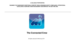 A VALUABLE PROPOSITION:

MAXIMIZE THE PASSENGER’S EMOTIONAL COMFORT, WHILE ENSURING SAFETY COMPLIANCE, OPERATIONAL
            EXCELLENCE, INCREASE CREW ENGAGEMENT AND IMPROVE THE BOTTOM LINE.




                           The Connected Crew

                             All rights reserved © MI.Group 2011
 