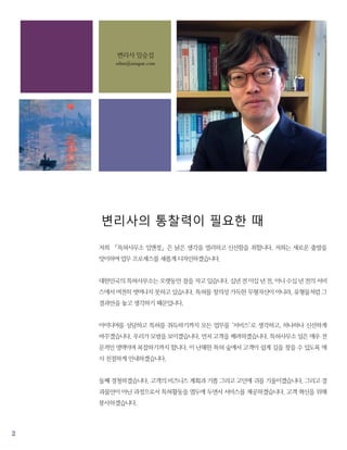 2
변리사의 통찰력이 필요한 때
저희 「특허사무소 임앤정」은 낡은 생각을 멀리하고 신선함을 취합니다. 저희는 새로운 출발을
맞이하여 업무 프로세스를 새롭게 디자인하겠습니다.
대한민국의 특허사무소는 오랫동안 잠을 자고 있습니다. 십년 전 이십 년 전, 아니 수십 년 전의 서비
스에서 여전히 벗어나지 못하고 있습니다. 특허를 창의성 가득한 무형자산이 아니라, 유형물처럼 그
결과만을 놓고 생각하기 때문입니다.
아이디어를 상담하고 특허를 취득하기까지 모든 업무를 ‘서비스’로 생각하고, 하나하나 신선하게
바꾸겠습니다. 우리가 모범을 보이겠습니다. 먼저 고객을 배려하겠습니다. 특허사무소 일은 매우 전
문적인 영역이며 복잡하기까지 합니다. 이 난해한 특허 숲에서 고객이 쉽게 길을 찾을 수 있도록 매
사 친절하게 안내하겠습니다.
둘째 경청하겠습니다. 고객의 비즈니스 계획과 기쁨 그리고 고민에 귀를 기울이겠습니다. 그리고 결
과물만이 아닌 과정으로서 특허활동을 염두에 두면서 서비스를 제공하겠습니다. 고객 혁신을 위해
봉사하겠습니다.
특허가 중요한 만큼 변리사의 통찰력이 필요한 때입니다. 낡은 것을 버리고 신선함을 취하겠습니다.
변리사 임승섭
sslim@asiapat.com
 