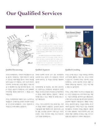 5
Our Qualified Services
Qualified Documenting
우리의 특허명세서는 의뢰인의 혁신활동에 도움
을 줍니다. 특허문서는 기업의 형식지가 내부에
서 공유되는 매개 역할을 합니다. 특허가 혁신활
동에 도움을 주기 위해서는, 먼저 자신의 특허가
무엇이며, 과거에 어떤 고민을 했었고, 이제 무엇
을 더 개선해야 하는지를 알아야만 합니다. 그러
나 오늘날 상당수의 특허문서는 너무 난해해서
아이디어를 제안한 발명가조차 그 핵심을 알기
어렵습니다.
우리는 특허명세서를 이해하기 쉽고, 논리적으로
작성합니다. 문제의식을 분명히 나타내며 독창성
을 두드러지게 표현합니다. 그리고 특별하게 디
자인된 보고서에 의해서 소통합니다.
Qualified Argument
특허청 통계에 따르면 심사 중인 특허출원의
90%에 이르는 안건이 1 차 거절됩니다. 이에 대
응하여 변리사는 잘 작성된 의견서를 제출해야
합니다.
특허명세서를 잘 작성하는 것은 매우 중요하지
만 그것만으로는 부족합니다. 변리업무의 진정한
핵심은 특허청 심사관의 부정적인 심사결과에 맞
서 최선을 다해서 대응하는 것입니다. 그래야만
특허를 받을 수 있고, 제대로 된 권리를 얻을 수
있기 때문입니다.
우리는 가장 논리적이며 가장 설득력 있는 의견
서 작성을 위해서 노력합니다. 심사관의 판단과
기술내용에 대한 예리한 분석, 법리지식과 노련
한 경험, 심사관을 설득하기 위한 높은 수준의
문장력, 그리고 적극적인 자세는 우리 특허사무
소의 진정한 경쟁력입니다.
Qualified Consulting
우리는 문서를 만들고 그것을 의뢰인을 대리하여
국가기관에 제출하는 일만 하는 것으로 만족하
지 않습니다. 우리에게 주어진 기본적인 소임을
다하면서도, 우리의 전문적인 지식과 경험이 고
객에게 전해지기를 바랍니다. 그리고 이런 바람
은 행동으로 옮겨집니다.
우리는 고객을 위해서 적극적으로 컨설팅을 합니
다. 우리가 컨설팅을 하는 데 주저하지 않는 까닭
은, 기술과 권리만을 생각하지 않기 때문입니다.
고객의 비즈니스를 항상 염두에 두면서 생각하고
판단하며 제안하기 때문입니다. 때때로 특허는
하나도 중요하지 않다는 사실을 인정하는 데 주
저하지 않습니다. 이따금 이길 수 있는 특허분쟁
에 대해서도 부정적인 의견을 전합니다. 왜냐하
면 고객의 경영전략, 시장으로부터의 신뢰, 인적
자원과 역량, 잠재적인 투자되는 비용, 비즈니스
상황 등을 종합적으로 고려하기 때문입니다.
 