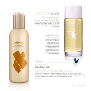 chapter one
       “Cœur d’Argan”                      Ritual Oil
                        The ultimate oil to nourish,
                         treat, soothe and seduce.
Our most concentrated product yet, Ritual
Oil is composed of 98.8% Argan oil. Soothing,
restorative and highly sensual, it is also
supremely anti-ageing and firming, and ideal
                                for massage.
                                               150 ml - ref 2300




                              ingredient focus
                                     The essence of Katima’A
                               Body Care Products lies in the
                              virtuous alliance of a Premium
                                  Argan oil and a selection of
                                   natural beauty secrets and
                               rituals from across the world:
                              Aloe Vera from South America,
                                    or Alpha-Bisabolol,- an oil
                             fraction extracted from a small
                             Brazilian bush called Candei…
                            to nourish and soften the skin in
                                       an unprecedented way.




                    ™




Huile Corporelle
Satin Body Oil
A rich and sensual finish to your body care routine.
A gloriously smooth ‘dry’ oil that leaves the skin toned and firmed, richly
nourished, radiant and velvet smooth after bathing or showering. For the best,
most uplifting results, apply using upward massage strokes.
150 ml - ref 2100




                                                                   10 www.katimaa.com
 