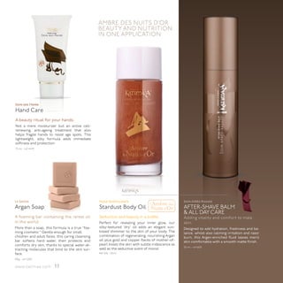 AMBRE DES NUITS D’OR
                                                  BEAUTY AND NUTRITION
                                                  IN ONE APPLICATION




Soin des Mains
Hand Care
A beauty ritual for your hands.
Not a mere moisturizer but an active cell-
renewing, anti-ageing treatment that also
helps fragile hands to resist age spots. This
lightweight, silky formula adds immediate
softness and protection.
75 ml - ref 4475




                                                                          ™




                                                                                  l'Ambre des
Le Savon                                          Huile Scintillante                                 Soin Après-Rasage
Argan Soap                                        Stardust Body Oil Nuits d'Or                       AFTER-SHAVE BALM
                                                                                                     & ALL DAY CARE
A foaming bar containing the rarest oil           Seduction and beauty in a bottle.                  Adding vitality and comfort to male
in the world.                                     Perfect for revealing your inner glow, our         skin.
More than a soap, this formula is a true “foa-    silky-textured ‘dry’ oil adds an elegant sun-      Designed to add hydration, freshness and ba-
ming cosmetic.” Gentle enough for small           kissed shimmer to the skin of your body. The       lance, whilst also calming irritation and razor
children and adult faces, this caring cleansing   combination of regenerating, nourishing Argan      burn, this Argan-enriched fluid leaves men’s
bar softens hard water, then protects and         oil plus gold and copper flecks of mother-of-      skin comfortable with a smooth matte finish.
comforts dry skin, thanks to special water-at-    pearl kisses the skin with subtle iridescence as
                                                                                                     50 ml - ref 6100
tracting molecules that bind to the skin sur-     well as the seductive scent of monoï.
face.                                             Réf 2110 - 50ml

100g - ref 3200

www.katimaa.com         11
 