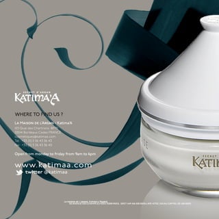 WHERE TO FIND US ?
La Maison de l’Argan - Katima’A
103 Quai des Chartrons BP70
33041 Bordeaux Cedex FRANCE
cosmetiques@katimaa.com
Tel : +33 (0) 5 56 43 56 43
Fax: +33 (0) 5 56 43 56 40

Open from monday to friday from 9am to 6pm


www.katimaa.com
      twitter @katimaa




                              la maison de l'argan, Katima'a France
                                  102 AVENUE DES CHAMPS ELYSÉES 75008 PARIS, SIRET 449 456 508 00034, APE 4775Z, SAS AU CAPITAL DE 450 000€
 