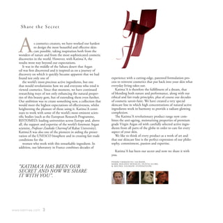 Share the Secret




   A            s cosmetics creators, we have worked our hardest
                to design the most beautiful and effective skin-
                care possible, taking inspiration both from the
   wonders of nature and from the most sophisticated cosmetic
   discoveries in the world. However, with Katima'A, the
   results went way beyond our expectations.
       It was in the middle of the Sahara desert that Argan
   oil was first discovered and it inspired us on a journey of
   discovery on which it quickly became apparent that we had
   found not only one of                                           experience with a cutting-edge, patented formulation pro-
       the world’s most precious active ingredients, but one       cess to reinvent cosmetics that put back into your skin what
   that would revolutionize how we and everyone who tried it       everyday living takes out.
   viewed cosmetics. Since that moment, we have continued             Katima'A is therefore the fulfillment of a dream, that
   researching ways of not only enhancing the natural proper-      of blending both nature and performance, along with our
   ties of this beauty gem, but of extending them even further.    ethical and fair trade principles, plus of course our decades
   Our ambition was to create something new, a collection that     of cosmetic savoir-faire. We have created a very special
   would meet the highest expectations of effectiveness, whilst    skincare line in which high concentrations of natural active
   heightening the pleasure of those using it. Katima'A conti-     ingredients work in harmony to provide a radiant glowing
   nues to work with some of the world’s most eminent scien-       complexion.
   tific bodies (such as the European Research Programme,             The Katima'A revolutionary product range now com-
   RISTOMED; leading universities across Europe and, above         bines the anti-ageing, moisturising properties of premium
   all, the support and expertise of the world’s foremost Argan    grade Virgin Argan oil with carefully selected active ingre-
   scientist, Professor Zoubida Charrouf of Rabat University).     dients from all parts of the globe in order to care for every
   Katima’A was also one of the pioneers in aiding the preser-     aspect of your skin.
   vation of the UNESCO biosphere and in creating fair trade          We like to think of every product as a work of art and
   conditions for the                                              that our skincare line is the perfect expression of our philo-
       women who work with this remarkable ingredient. In          sophy, commitment, passion and expertise.
   addition, our laboratory in France combines decades of
                                                                     Katima'A has been our secret and now we share it with
                                                                   you.
                                                                   PI E R R E E M M A N U E L S AU B A D E,
                                                                   M A R K H O L D E N H I N D L EY, O L I V I A G U I B E,
   “KATIMA'A HAS BEEN OUR                                          & M I C H E L S AU B A D E ( F O N D AT E U R )

   SECRET AND NOW WE SHARE
   IT WITH YOU”.




www.katimaa.com     3
 