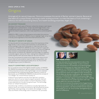 once upon a time

Origins
Amongst all its natural treasures, Morocco possesses the secret of Berber women’s beauty. Because at
the heart of a unique forest, surviving a never-ending summer, is a tree that bears a fruit containing a
precious oil with outstanding beauty and health boosting properties: Argan oil.
AN ANCIENT TREASURE
Standing in the south-west of Morocco, where the climate is semi desert,
the Argan tree is a phenomenon. In fact, the entire Argan forest, once
threatened by extinction, has stood for millennia as the last rampart
against the desert’s expansion, until it was classified as a world biosphere
by
UNESCO in 1999. In order to help preserve and protect this precious
inheritance, LA MAISON DE L’ARGAN chose to highlight Argan oil by making
it the key active ingredient of the entire Katima’A skincare line.

THE BEAUTY SECRETS OF ARGAN
To help educate the local populations about the importance of the
Argan forest, it was crucial to raise awareness on the benefits of
protecting Argan trees and finding ways to make them key to their
prosperity. LA MAISON DE L’ARGAN has been a long-term supporter
of ethical fair trade by providing all the production tools and logistical
help necessary to the Ait Baha all-female cooperative. By making
these women LA MAISON DE L’ARGAN’s exclusive Argan oil suppliers,
it provides regular revenue for them; making them independent and
conferring them with real social status for the very first time.
From the commitment to preserve this fragile forest resource and
ensure that its fruits properly reward its historical guardians, we            fair trade ethics
have worked hard to improve the quality of our oil, thus further
strengthening our point of difference.                                         To help educate the local populations about the
                                                                               importance of the Argan forest, it was crucial to
QUALITY COMMITMENT & ECO EFFICIENCY                                            raise awareness on the benefits of protecting Argan
For our products to be of the highest possible quality, LA MAISON              trees and finding ways to make them key to their
DE L’ARGAN has established rigorous quality controls at every stage            prosperity. LA MAISON DE L’ARGAN has been a long-
of the production process. Ensuring the Argan nuts are collected               term supporter of ethical fair trade by providing all
and pressed at the cooperative guarantees maximum control of                   the production tools and logistical help necessary to
the process, so LA MAISON DE L’ARGAN introduced the concept of                 the Ait Baha all-female cooperative. By making these
“Cru d’Argan” for a more Premium quality oil.
                                                                               women LA MAISON DE L’ARGAN’s exclusive Argan oil
A blend of local traditions and the most high-tech cosmetics                   suppliers, it provides regular revenue for them; making
expertise, which of course meets European standards, Katima’A                  them independent and conferring them with real
skincare products are formulated in a French laboratory using a
unique patented eco-friendly mixing technique. This technology,
                                                                               social status for the very first time.
known as “ambient temperature                                                  From the commitment to preserve this fragile forest
                                                                               resource and ensure that its fruits properly reward its
manufacturing”, enables us to preserve unusually high levels of
potency (which are usually diminished by high temperatures) whilst             historical guardians, we have worked hard to improve
significantly reducing energy consumption and wastage. It in fact              the quality of our oil, thus further strengthening our
uses one-fiftieth of the energy used in traditional ‘hot’ processes.           point of difference.

                                                                                                               4 www.katimaa.com
 