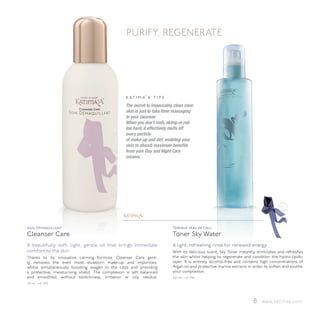 PURIFY, REGENERATE




                                                 k at i m a’ a t i p s
                                                 The secret to impeccably clean clear
                                                 skin is just to take time massaging
                                                 in your cleanser.
                                                 When you don’t rush, skimp or rub
                                                 too hard, it effectively melts off
                                                 every particle
                                                 of make-up and dirt, enabling your
                                                 skin to absorb maximum benefits
                                                 from your Day and Night Care
                                                 creams.




                                                          ™




Soin Démaquillant                                                         Tonique «Eau de Ciel»
Cleanser Care                                                             Toner Sky Water
A beautifully soft, light, gentle oil that brings immediate               A light, refreshing rinse for renewed energy.
comfort to the skin.                                                      With its delicious scent, Sky Toner instantly stimulates and refreshes
Thanks to its innovative calming formula, Cleanser Care gent-             the skin whilst helping to regenerate and condition the hydro-lipidic
ly removes the even most stubborn make-up and impurities,                 layer. It is entirely alcohol-free and contains high concentrations of
whilst simultaneously boosting oxygen in the cells and providing          Argan oil and protective marine extracts in order to soften and soothe
a protective, moisturising shield. The complexion is left balanced        your complexion.
and smoothed, without blotchiness, irritation or oily residue.            200 ml - ref 1946
150 ml - ref 3100




                                                                                                                     6 www.katimaa.com
 