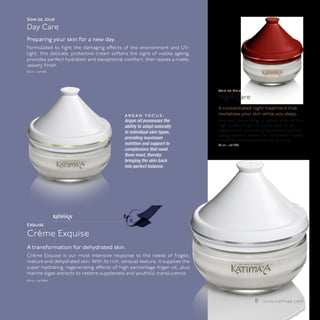 Soin de Jour
Day Care
Preparing your skin for a new day.
Formulated to fight the damaging effects of the environment and UV-
light, this delicate, protective cream softens the signs of visible ageing,
provides perfect hydration and exceptional comfort, then leaves a matte,
velvety finish.
50 ml - ref 1100




                                                                              Soin de Nuit
                                                                              Night Care
                                                                              A concentrated night treatment that
                                             a r g a n fo c u s :             revitalizes your skin while you sleep.
                                             Argan oil possesses the          Rich and penetrating, a nightly dose of this
                                             ability to adapt naturally       high-content Argan oil cream, with all its
                                             to individual skin types,        regenerative, revitalising, antioxidant and anti-
                                                                              ageing powers, leaves the complexion visibly
                                             providing maximum                smoothed and rejuvenated by morning.
                                             nutrition and support to         50 ml - ref 1200
                                             complexions that need
                                             them most, thereby
                                             bringing the skin back
                                             into perfect balance.




                    ™




Exquise

Crème Exquise
A transformation for dehydrated skin.
Crème Exquise is our most intensive response to the needs of fragile,
mature and dehydrated skin. With its rich, sensual texture, it supplies the
super-hydrating, regenerating effects of high percentage Argan oil, plus
marine algae extracts to restore suppleness and youthful translucence.
50 ml - ref 1964




                                                                                                   8 www.katimaa.com
 