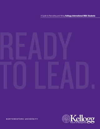 A Guide to Recruiting and Hiring Kellogg International MBA Students




READY
TO LEAD.
NORTHWESTERN UNIVERSITY
 