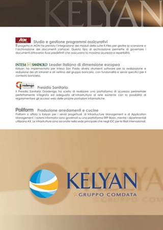 Studio e gestione programmi assicurativi
Il progetto in AON ha previsto l’integrazione dei moduli della suite K-Files per gestire la scansione e
l’archiviazione dei documenti cartacei. Questo tipo di archiviazione permette di governare i
documenti attraverso flussi predefiniti che assicurano la massima sicurezza e reperibilità.



                             Leader italiano di dimensione europea
Kelyan ha implementato per Intesa San Paolo diversi strumenti software per la realizzazione e
redazione dei siti intranet e siti vetrina del gruppo bancario, con funzionalità e servizi specifici per il
contesto bancario.



                   Presidio Sanitario
Il Presidio Sanitario Gradenigo ha scelto di realizzare una piattaforma di sicurezza perimetrale
perfettamente integrata ed adeguata all’infrastruttura di rete esistente con la possibilità di
regolamentare gli accessi web delle proprie postazioni informatiche.



                   Produzione arredamenti e cucine
Poliform si affida a Kelyan per i servizi progettuali, di Infrastructure Management e di Application
Management. I sistemi informativi sono governati su una piattaforma ERP Baan, mentre i dipartimentali
utilizzano AX. Le infrastrutture sono sia onsite nella sede principale che negli IDC per le filiali internazionali.
 