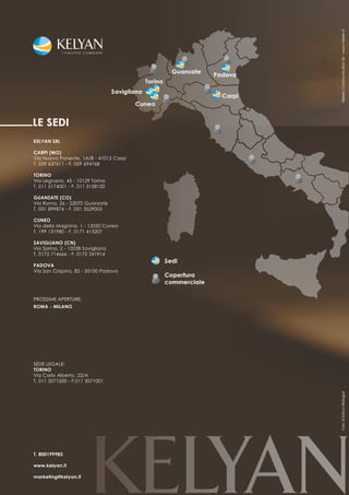 Nielsen Communication Srl - www.nielsen.it
KELYAN SRL

CARPI (MO)
Via Nuova Ponente, 1A/B - 41012 Carpi
T. 059 637611 - F. 059 694768

TORINO
Via Legnano, 45 - 10129 Torino
T. 011 5174001 - F. 011 5158120

GUANZATE (CO)
Via Roma, 26 - 22070 Guanzate
T. 031 899874 - F. 031 3529005

CUNEO
Via della Magnina, 1 - 12020 Cuneo
T. 199 131980 - F. 0171 413207

SAVIGLIANO (CN)
Via Sprina, 2 - 12038 Savigliano
T. 0172 714666 - F. 0172 241914

PADOVA
Via San Crispino, 82 - 35100 Padova




PROSSIME APERTURE:
ROMA - MILANO




SEDE LEGALE:
TORINO
Via Carlo Alberto, 22/A
T. 011 5071000 - F.011 5071001
                                        Foto di Enrico Malagoli




T. 800199983

www.kelyan.it

marketing@kelyan.it
 
