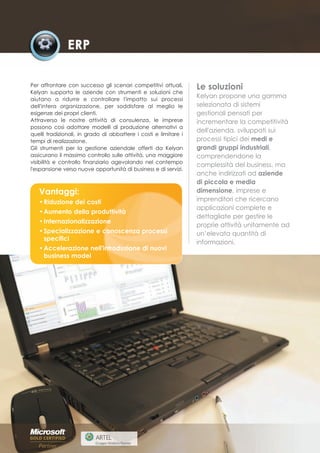 Per affrontare con successo gli scenari competitivi attuali,      Le soluzioni
Kelyan supporta le aziende con strumenti e soluzioni che
aiutano a ridurre e controllare l'impatto sui processi
                                                                  Kelyan propone una gamma
dell'intera organizzazione, per soddisfare al meglio le           selezionata di sistemi
esigenze dei propri clienti.                                      gestionali pensati per
Attraverso le nostre attività di consulenza, le imprese           incrementare la competitività
possono così adottare modelli di produzione alternativi a
                                                                  dell'azienda, sviluppati sui
quelli tradizionali, in grado di abbattere i costi e limitare i
tempi di realizzazione.                                           processi tipici dei medi e
Gli strumenti per la gestione aziendale offerti da Kelyan         grandi gruppi industriali,
assicurano il massimo controllo sulle attività, una maggiore      comprendendone la
visibilità e controllo finanziario agevolando nel contempo
                                                                  complessità del business, ma
l'espansione verso nuove opportunità di business e di servizi.
                                                                  anche indirizzati ad aziende
                                                                  di piccola e media
   Vantaggi:                                                      dimensione, imprese e
   • Riduzione dei costi                                          imprenditori che ricercano
                                                                  applicazioni complete e
   • Aumento della produttività
                                                                  dettagliate per gestire le
   • Internazionalizzazione
                                                                  proprie attività unitamente ad
   • Specializzazione e conoscenza processi                       un’elevata quantità di
     specifici
                                                                  informazioni.
   • Accelerazione nell'introduzione di nuovi
     business model
 