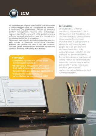 Per rispondere alle esigenze delle aziende che necessitano          Le soluzioni
di sempre maggiori risorse per l’integrazione dei contenuti,
è necessaria una piattaforma unificata di Enterprise
                                                                    Le soluzioni ECM di Kelyan
Content Management: l’insieme delle metodologie,                    combinano strumenti di Content
approcci organizzativi e strumenti volti a gestire in maniera       Management e di Web Design. Un
uniforme contenuti strutturati e non, che normalmente               ambiente integrato per la gestione
prescindono dal canale di erogazione.
                                                                    di contenuti in forma di dati
Gli strumenti sono orientati a canali di distribuzione specifici:
web, mobile, documentale, archiviazione sostitutiva.                strutturati e file, la composizione di
Abilitano alla gestione del ciclo di vita dei contenuti:            elementi e strutture grafiche in
catturare, gestire, immagazzinare, mantenere e pubblicare           pagine ed in siti, con strumenti
contenuti all'interno o all’esterno di un'azienda.
                                                                    redazionali dedicati, il tutto
                                                                    supportato da un repository ad alta
                                                                    capacità ed elevata efficienza.
   Vantaggi:                                                        È possibile realizzare e mantenere siti
   • Concentra e gestisce in un solo punto                          vetrina internet ed intranet di livello
     le informazioni aziendali                                      industriale; produrre pagine web e
   • Middleware di integrazione che supera i                        pubblicarle in tempo reale su più
     limiti delle diverse applicazioni verticali                    ambienti; gestire l’attività
   • Servizio fruibile da qualunque applicazione                    contemporanea ed indipendente di
                                                                    numerose redazioni.
   • Componente fondamentale per
     un'architettura service-oriented (SOA)
 