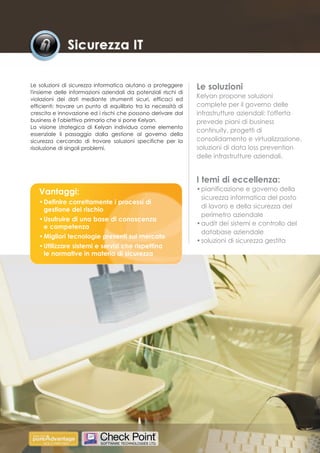 Le soluzioni di sicurezza informatica aiutano a proteggere       Le soluzioni
l'insieme delle informazioni aziendali da potenziali rischi di
violazioni dei dati mediante strumenti sicuri, efficaci ed
                                                                 Kelyan propone soluzioni
efficienti: trovare un punto di equilibrio tra la necessità di   complete per il governo delle
crescita e innovazione ed i rischi che possono derivare dal      infrastrutture aziendali: l'offerta
business è l'obiettivo primario che si pone Kelyan.              prevede piani di business
La visione strategica di Kelyan individua come elemento
                                                                 continuity, progetti di
essenziale il passaggio dalla gestione al governo della
sicurezza cercando di trovare soluzioni specifiche per la        consolidamento e virtualizzazione,
risoluzione di singoli problemi.                                 soluzioni di data loss prevention
                                                                 delle infrastrutture aziendali.


                                                                 I temi di eccellenza:
   Vantaggi:                                                     • pianificazione e governo della
                                                                   sicurezza informatica del posto
   • Definire correttamente i processi di
                                                                   di lavoro e della sicurezza del
     gestione del rischio
                                                                   perimetro aziendale
   • Usufruire di una base di conoscenza
                                                                 • audit dei sistemi e controllo del
     e competenza
                                                                   database aziendale
   • Migliori tecnologie presenti sul mercato
                                                                 • soluzioni di sicurezza gestita
   • Utilizzare sistemi e servizi che rispettino
     le normative in materia di sicurezza
 