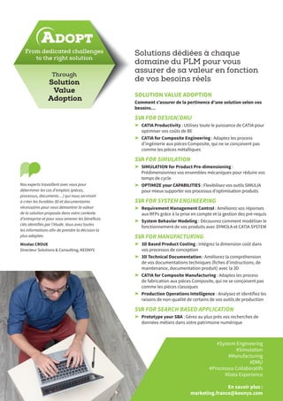 Solutions dédiées à chaque
domaine du PLM pour vous
assurer de sa valeur en fonction
de vos besoins réels
SOLUTION VALUE ADOPTION
Comment s’assurer de la pertinence d’une solution selon vos
besoins…
SVA FOR DESIGN/DMU
➤➤ CATIA Productivity : Utilisez toute le puissance de CATIA pour
optimiser vos coûts de BE
➤➤ CATIA for Composite Engineering : Adaptez les process
d’ingénierie aux pièces Composite, qui ne se conçoivent pas
comme les pièces métalliques
SVA FOR SIMULATION
➤➤ SIMULATION for Product Pre-dimensioning :
Prédimensionnez vos ensembles mécaniques pour réduire vos
temps de cycle
➤➤ OPTIMIZE your CAPABILITIES : Flexibilisez vos outils SIMULIA
pour mieux supporter vos processus d’optimisation produits
SVA FOR SYSTEM ENGINEERING
➤➤ Requirement Management Control : Améliorez vos réponses
aux RFPs grâce à la prise en compte et la gestion des pré-requis
➤➤ System Behavior Modeling : Découvrez comment modéliser le
fonctionnement de vos produits avec DYMOLA et CATIA SYSTEM
SVA FOR MANUFACTURING
➤➤ 3D Based Product Costing : Intégrez la dimension coût dans
vos processus de conception
➤➤ 3D Technical Documentation : Améliorez la compréhension
de vos documentations techniques (fiches d’instructions, de
maintenance, documentation produit) avec la 3D
➤➤ CATIA for Composite Manufacturing : Adaptez les process
de fabrication aux pièces Composite, qui ne se conçoivent pas
comme les pièces classiques
➤➤ Production Operations Intelligence : Analysez et identifiez les
raisons de non-qualité de certains de vos outils de production
SVA FOR SEARCH BASED APPLICATION
➤➤ Prototype your SBA : Gérez au plus près vos recherches de
données métiers dans votre patrimoine numérique
ADOPT
Nos experts travaillent avec vous pour
déterminer les cas d’emplois (pièces,
processus, documents…) qui nous serviront
à créer les livrables 3D et documentaires
nécessaires pour vous démontrer la valeur
de la solution proposée dans votre contexte
d’entreprise et pour vous amener les bénéfices
clés identifiés par l’étude. Vous avez toutes
les informations afin de prendre la décision la
plus adaptée.
Nicolas CROUE
Directeur Solutions & Consulting, KEONYS
#System Engineering
#Simulation
#Manufacturing
#DMU
#Processus Collaboratifs
#Data Experience
En savoir plus :
marketing.france@keonys.com
Through
Solution
Value
Adoption
From dedicated challenges
to the right solution
 