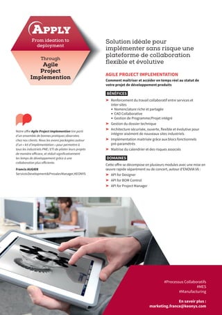 Solution idéale pour
implémenter sans risque une
plateforme de collaboration
flexible et évolutive
AGILE PROJECT IMPLEMENTATION
Comment maîtriser et accéder en temps réel au statut de
votre projet de développement produits 
BÉNÉFICES
➤➤ Renforcement du travail collaboratif entre services et
inter-sites
•	Nomenclature riche et partagée
•	CAO Collaborative
•	Gestion de Programme/Projet intégré
➤➤ Gestion du dossier technique
➤➤ Architecture sécurisée, ouverte, flexible et évolutive pour
intégrer aisément de nouveaux sites industriels
➤➤ Implémentation maitrisée grâce aux blocs fonctionnels
pré-paramétrés
➤➤ Maitrise du calendrier et des risques associés
DOMAINES
Cette offre se décompose en plusieurs modules avec une mise en
œuvre rapide séparément ou de concert, autour d’ENOVIA V6 :
➤➤ API for Designer
➤➤ API for BOM Control
➤➤ API for Project Manager
Notre offre Agile Project Implemention tire parti
d’un ensemble de bonnes pratiques observées
chez nos clients. Nous les avons packagées autour
d’un « kit d’implémentation » pour permettre à
tous les industriels PME / ETI de piloter leurs projets
de manière efficace, et réduit significativement
les temps de développement grâce à une
collaboration plus efficiente.
Francis AUGIER
ServicesDevelopment&PresalesManager,KEONYS
APPLY
#Processus Collaboratifs
#MES
#Manufacturing
En savoir plus :
marketing.france@keonys.com
Through
Agile
Project
Implemention
From ideation to
deployment
 
