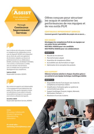 Offres conçues pour sécuriser
les acquis et améliorer les
performances de vos équipes et
de vos outils PLM
CONTINUOUS IMPROVEMENT SERVICES
Comment garantir l’opérabilité des projets mis en œuvre…
ASSIST
KEO SUPPORT
Obtenez la bonne solution à chaque situation grâce à
un contrat et une équipe technique multilingue dédiée
BÉNÉFICES
➤➤ Disponibilité directe d’une équipe avec toutes les
compétences et expertises métiers
➤➤ Simplification d’utilisation grâce au système de
consommation par jetons
➤➤ Support multilingue (Français, Anglais, Allemand,
Néerlandais, Flamand…)
➤➤ Résolution et suivi des incidents
KEO ASSESS
Développez les compétences PLM de vos équipes sur
une plate-forme web dédiée
KEO SKILL ASSESS pour vos candidats
KEO PEOPLE ASSESS pour vos collaborateurs
BÉNÉFICES
➤➤ Réussite du recrutement
➤➤ Plan de formation adapté
➤➤ Acquisition de compétences ciblées
➤➤ Accessibilité avec des formations en ligne
➤➤ Optimisation de la conception des produits
#DMU
#Processus Collaboratifs
#System Engineering
#Manufacturing
#Simulation
En savoir plus :
marketing.france@keonys.com
Through
Continuous
Improvement
Services
From adjustment
to scalability
Nos contrats de supports sont indispensables
à l’accompagnement post-déploiement des
projets PLM. Nos experts répondent à toutes
vos sollicitations et vous aident à résoudre
tout problème technique et à vous garantir
ainsi la bonne utilisation des logiciels.
Dorothée CREPE
Responsable Opérations Services, KEONYS
Avec la réforme de la formation, la montée
en compétences des collaborateurs est au
cœur du dispositif. KEONYS met à disposition
de ses clients des outils mais également
des formations adaptées aux besoins de
perfectionnement de vos collaborateurs.
KEONYS, Gold Partner de DASSAULT SYSTEMES,
c’est 3 centres, et 20 formateurs certifiés
dans leur domaine. Nos formations
sont un véritable levier de qualité et de
développement des compétences.
Sabrina LEGUE
Responsable Formation, KEONYS
 