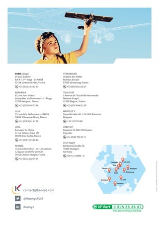 Paris
Rennes
Bordeaux
Toulouse
Lyon
Strasbourg
Lille
Bruxelles
Stuttgart
Utrecht
PARIS (Siège)
24 quai Gallieni
Bât A – 2ème
étage - CS 40024
92158 Suresnes Cedex, France
+33 (0)1 81 93 81 93
BORDEAUX
61, rue Jean Briaud
Immeubles les Diamants 4 - 1er
Etage
33700 Mérignac, France
+33 (0)5 56 46 73 80
LILLE
23, rue de la Performance - Bât V4
59650 Villeneuve d’Ascq, France
+33 (0)3 20 41 47 70
LYON
Europarc du Chêne
11 rue Edison - Case 107
69673 Bron Cedex, France
+33 (0)4 72 15 89 89
RENNES
« Les Lanthanides » - Im. Le Lutetium
3, Square du chêne Germain
35510 Cesson-Sevigne, France
+33 (0)2 23 20 75 75
STRASBOURG
20 place des Halles
Bureaux Europe
67000 Strasbourg, France
+33 (0)3 88 52 26 27
TOULOUSE
5 Avenue de l’Escadrille Normandie
Niemen- Etage 1
31700 Blagnac, France
+33 (0)5 34 46 21 50
BRUXELLES
Dreve Richelle 161 I - B-1410 Waterloo,
Belgique
+ 32 2 357 53 60
UTRECHT
Duwboot 15 3991 CD Houten,
Pays-Bas
+31 (0)30 792 02 71
STUTTGART
Breitwiesenstraße 19,
70565 Stuttgart,
Germany
+49 711 78909 – 0
@KeonysPLM
contact@keonys.com
Keonys
2015/05-CREATONE-Documentnoncontractuel
 