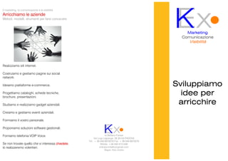 Sviluppiamo
idee per
arricchire
ExKMarketing
ComunicazioneComunicazioneComunicazioneComunicazione
Visibilità
di Stefano Forese
Via Luigi Lagrange, 26 35143 PADOVA
Tel.: + 39 049 8970078 Fax: + 39 049 8970078
Mobile: +39 349 4121446
entraincontatto@gmail.com
Skype: Kex Unotre
ExK
Il marketing, la comunicazione e la visibilità
Arricchiamo le aziendeArricchiamo le aziendeArricchiamo le aziendeArricchiamo le aziende
Metodi, modelli, strumenti per farsi conoscere
Realizziamo siti internet.
Costruiamo e gestiamo pagine sui social
network.
Ideiamo piattaforme e-commerce.
Progettiamo cataloghi, schede tecniche,
brochure, presentazioni.
Studiamo e realizziamo gadget aziendali.
Creiamo e gestiamo eventi aziendali.
Formiamo il vostro personale.
Proponiamo soluzioni software gestionali.
Forniamo telefonia VOIP Voice.
Se non trovate quello che vi interessa chiedetechiedetechiedetechiedete,
lo realizzeremo volentieri.
 