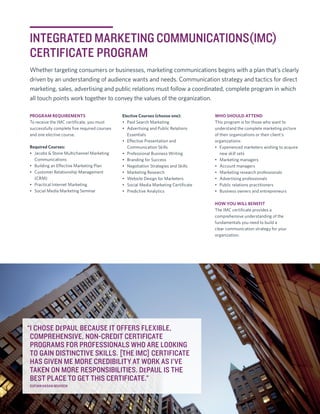 INTEGRATED MARKETING COMMUNICATIONS(IMC)
CERTIFICATE PROGRAM
Whether targeting consumers or businesses, marketing communications begins with a plan that’s clearly
driven by an understanding of audience wants and needs. Communication strategy and tactics for direct
marketing, sales, advertising and public relations must follow a coordinated, complete program in which
all touch points work together to convey the values of the organization.
PROGRAM REQUIREMENTS
To receive the IMC certificate, you must
successfully complete five required courses
and one elective course.
Required Courses:
•	 Jacobs & Stone Multichannel Marketing
Communications
•	 Building an Effective Marketing Plan
•	 Customer Relationship Management
(CRM)
•	 Practical Internet Marketing
•	 Social Media Marketing Seminar

Elective Courses (choose one):
•	 Paid Search Marketing
•	 Advertising and Public Relations
Essentials
•	 Effective Presentation and
Communication Skills
•	 Professional Business Writing
•	 Branding for Success
•	 Negotiation Strategies and Skills
•	 Marketing Research
•	 Website Design for Marketers
•	 Social Media Marketing Certificate
•	 Predictive Analytics

WHO SHOULD ATTEND
This program is for those who want to
understand the complete marketing picture
of their organizations or their client’s
organizations:
•	 Experienced marketers wishing to acquire
new skill sets
•	 Marketing managers
•	 Account managers
•	 Marketing research professionals
•	 Advertising professionals
•	 Public relations practitioners
•	 Business owners and entrepreneurs
HOW YOU WILL BENEFIT
The IMC certificate provides a
comprehensive understanding of the
fundamentals you need to build a
clear communication strategy for your
organization.

“I CHOSE DEPAUL BECAUSE IT OFFERS FLEXIBLE,
COMPREHENSIVE, NON-CREDIT CERTIFICATE
PROGRAMS FOR PROFESSIONALS WHO ARE LOOKING
TO GAIN DISTINCTIVE SKILLS. [THE IMC] CERTIFICATE
HAS GIVEN ME MORE CREDIBILITY AT WORK AS I’VE
TAKEN ON MORE RESPONSIBILITIES. DEPAUL IS THE
BEST PLACE TO GET THIS CERTIFICATE.”
SUFIAN HASAN MUHSEN

CPE.DEPAUL.EDU/FPEC |	1

 