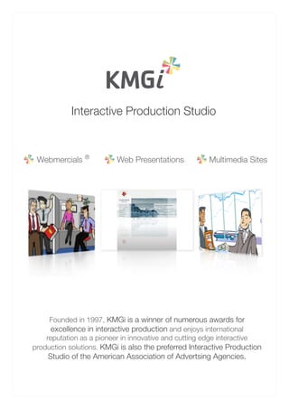 Interactive Production Studio
            oidutS noitcudorP evitcaretnI



 Webmercials ®            Web Presentations           Multimedia Sites




     Founded in 1997, KMGi is a winner of numerous awards for
      excellence in interactive production and enjoys international
    reputation as a pioneer in innovative and cutting edge interactive
production solutions. KMGi is also the preferred Interactive Production
    Studio of the American Association of Advertsing Agencies.
 