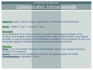 Communication & CommercialCommunication InterpersonnelleAudience: cadres, chefs de projets, commerciaux, membres du comité de directionDurée: « Bases » 1 jour + « avancé » 2 joursDescriptif:La communication est au centre de notre vie, pourtant seuls quelques privilégiés ont eu l’occasion de la travailler comme une technique à part entière. Cette formation a pour objectif de mettre un coup de projecteur sur les techniques essentielles et de les pratiquer. Au final, une combinaison gagnante: amélioration de la productivité & baisse des tensions.Modules:Bases(1 jour): les principes, l’écoute, la synchronisation, états du moi, triangle dramatique, cerveau & communication,Avancé(2 jours): l’écoute empathique, l’influence,les prédicats, gestion de conflitsComplémentaire:négociation (2 jours)