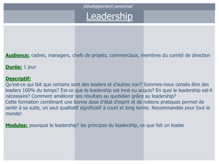 Développement personnelLeadershipAudience:cadres, managers, chefs de projets, commerciaux, membres du comité de directionDurée: 1 jourDescriptif:Qu’est-ce qui fait que certains sont des leaders et d’autres non? Sommes-nous censés être des leaders 100% du temps? Est-ce que le leadership est inné ou acquis? En quoi le leadership est-il nécessaire? Comment améliorer ses résultats au quotidien grâce au leadership?Cette formation combinant une bonne dose d’état d’esprit et de notions pratiques permet de sentir à sa suite, un saut qualitatif significatif à court et long terme. Recommandée pour tout le monde!Modules: pourquoi le leadership? les principes du leadership, ce que fait un leader
