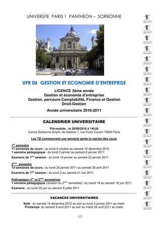 UNIVERSITE PARIS 1 PANTHEON – SORBONNE




       U F R 0 6 G E S T IO N E T E C O N O M IE D ’E N T R E P R IS E
                         LICENCE 3ème année
                    Gestion et économie d’entreprise
           Gestion, parcours Comptabilité, Finance et Gestion
                             Droit-Gestion
                         Année universitaire 2010-2011

                       CALENDRIER UNIVERSITAIRE
                          Pré-rentrée : le 20/09/2010 à 14h30
            Centre Sorbonne Amphi. de Gestion 1, rue Victor Cousin 75005 Paris

              Les TD commencent une semaine après la reprise des cours

1er semestre
11 semaines de cours : du lundi 4 octobre au samedi 18 décembre 2010
1 semaine pédagogique : du lundi 3 janvier au samedi 8 janvier 2011
Examens de 1ère session : du lundi 10 janvier au samedi 22 janvier 2011

2ème semestre
12 semaines de cours : du lundi 24 janvier 2011 au samedi 30 avril 2011
Examens de 1ère session : du lundi 2 au samedi 21 mai 2011

Rattrapages (1er et 2ème semestres)
1 semaine pédagogique (révision du 2ème semestre) : du mardi 14 au samedi 18 juin 2011
Examens : du lundi 20 juin au samedi 9 juillet 2011
____________________________________________________________________________________
                            VACANCES UNIVERSITAIRES
        Noël : du samedi 18 décembre 2010 au soir au lundi 3 janvier 2011 au matin
         Printemps: du samedi 9 avril 2011 au soir au mardi 26 avril 2011 au matin


                                                L3
 