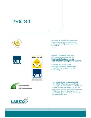 Kwaliteit



            De Norm is het betrouwbaarheids-
            keurmerk voor de normering van
            arbeid, dat eerlijke concurrentie
            bevordert.




            De ABU (Algemene Bond van
            Uitzendondernemingen) is de
            belangenbehartiger van de
            uitzendondernemingen in Nederland.

            Certified Flex Home: voor
            uitzendorganisaties die goed en
            verantwoord omgaan met de
            huisvesting.




             VCU (Veiligheid en Gezondheid
             Checklist Uitzendorganisaties) is
             een systeem voortgekomen uit VCA en
             is daar ook op gebaseerd. VCU is een
             procedure voor de certificering van het
             VG-beheersysteem (Veiligheid en
             Gezondheid), maar dan speciaal voor
             uitzendorganisaties.
 
