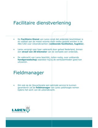 Facilitaire dienstverlening


•   De Facilitaire Dienst van Larex zorgt dat onderdak beschikbaar is
    en voldoet aan de meest recente eisen welke gesteld worden in de
    ABU CAO voor Uitzendkrachten (voldoende faciliteiten, hygiëne).

•   Larex verzorgt voor haar vakkracht door geheel Nederland, binnen
    een straal van 30 kilometer van de werkplek een onderdak.

•   De vakkracht van Larex beschikt, indien nodig, over voldoende
    handgereedschap waardoor hij/zij de werkzaamheden goed kan
    uitvoeren.




Fieldmanager

•   Om ook op de (bouw)locatie een optimale service te kunnen
    garanderen zal de fieldmanager van Larex polshoogte nemen
    tijdens het werk van de uitzendkracht.
 