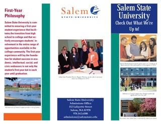 First-Year                                                                                                                                Salem State
Philosophy                                                                                                                                University
Salem State University is com-                                                                                                            Check Out What We’re
mitted to ensuring a first-year
student experience that facili-                                                                                                                  Up to!
tates the transition from high
school to college and that ac-
tively encourages students’ in-
volvement in the entire range of
opportunities available in the
college community. The first year
experience will lay the founda-
tion for student success in aca-
demic, intellectual, social, and                                                                                                            Upward Bound Award recipients glance down at a Certificate of
                                                                                                                                             Appreciation for their participation in the program in 2010.
civic endeavors in not only the
student’s first year but in each
year until graduation.
                                                             Salem State President Patricia Maguire Meservey cut the cake as university
                                                                                   status was celebrated in 2010.




                                                                                                                                                 Additions to Central Campus have changed student life
                                                                                                                                                              significantly since last year.

                                                                       Salem State University
                                                                         Admissions Office
The back view of Central Campus provides a view of nature.              352 Lafayette Street
                                                                          Salem, MA 01970
                                                                            978.542.6500
                                                                     admissions@salemstate.edu                                              The scenery near Salem State is unrivaled by other local schools.
 