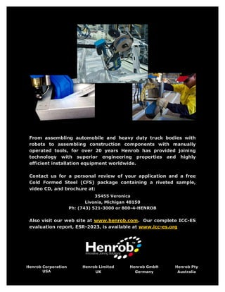 From assembling automobile and heavy duty truck bodies with
 robots to assembling construction components with manually
 operated tools, for over 20 years Henrob has provided joining
 technology with superior engineering properties and highly
 efficient installation equipment worldwide.

 Contact us for a personal review of your application and a free
 Cold Formed Steel (CFS) package containing a riveted sample,
 video CD, and brochure at:
                               35455 Veronica
                            Livonia, Michigan 48150
                     Ph: (743) 521-3000 or 800-4-HENROB


 Also visit our web site at www.henrob.com. Our complete ICC-ES
 evaluation report, ESR-2023, is available at www.icc-es.org




Henrob Corporation        Henrob Limited    Henrob GmbH   Henrob Pty
       USA                     UK             Germany      Australia
 