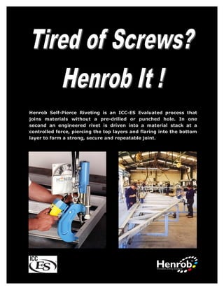 Henrob Self-Pierce Riveting is an ICC-ES Evaluated process that
joins materials without a pre-drilled or punched hole. In one
second an engineered rivet is driven into a material stack at a
controlled force, piercing the top layers and flaring into the bottom
layer to form a strong, secure and repeatable joint.
 
