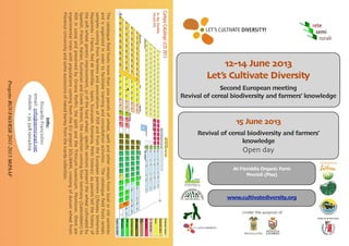 Thecatalogueﬁeldhostsmorethan200parcelsofwheat,speltandothercerealsfromlocaloroldvarieties
andisorganizedinordertofacilitatetrainingandconsultationactivities.Thecatalogueﬁeldhostscereals
samplescomingfromfarmersandassociationsofRSRandfromtheEuropeanpartners((ReseauSemences
Paysannes-France,ReddeSemillas-Spain,EcoruralisRomania,PelitiGreece):62parcelstellthehistoryof
theso*wheatgeneticimprovement,37ofthehardwheat;speciﬁcsectionspresentthewheatcultivatedby
Spanish,French,Italian,RumanianandGreekfarmers,thecollectioncomingfromGermany(Gatersleben)to
RSRin2009andpreservedbyOrianaPorﬁri,thespeltandtheTriticumturanicum.Moreover,thereare
experimentaltrialswithpopulationscomingfromtheEUprojectSOLIBAM,crossingofdurumwheatfrom
FlorenceUniversityandsomeaccessionsofnakedbarleyfromtheIcardacollection.
Info:
RiccardoFranciolini
email:info@semirurali.net
mobile:+39348.1904609
12-14 June 2013
Let’s Cultivate Diversity
Second European meeting
Revival of cereal biodiversity and farmers’ knowledge
15 June 2013
Revival of cereal biodiversity and farmers’
knowledge
Open day
At Floriddia Organic Farm
Peccioli (Pisa)
www.cultivatediversity.org
ProgettoRGV/FAO/RSR2011-2013MiPAAF
Under the auspices of
 