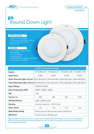 C A T A L O G U E 2 0 1 6
www.ledfy.in
HOME & OFFICEProfessional LED Lighting
Round Down Light
LED
• Corridors and galleries
• Ofces and conference rooms
• Homes and work tables
• Showrooms
APPLICATIONS
• Up to 80% energy saving
• Eco-friendly
• No UV radiation
• Long life span
• Wide operation voltage 100V-300V
• Input Surge Protection
FEATURES
08
Elegantly designed to t seamlessly within ceilings, these round lights offer higher aesthetic value and can be congured in
patterns and designs that go well with the overall decor around. Low power consumption combines with longer life-spans,
mean negligible maintenance.
Details
Input Power
Outer dimension (Dia x H) mm
Cutout Dimension (Dia x H) mm
Input Voltage
Color Temperature (CCT)
CRI
Lumens (lm)
LED Specication
Housing
Power Factor
Body Shape & Body
LED Driver
S P E C I F I C A T I O N S
LFY-DL(RO)-3W LFY-DL(RO)-6W LFY-DL(RO)-12W LFY-DL(RO)-18W
3 Watt 6 Watt 12 Watt 18 Watt
AC220V, 50/60Hz
3000K / 4000K / 6500K
>80
240 480 960 1440
LM80 – 50000 hrs life
Aluminum heat sink + PS UV Cured
>0.5 >0.9 >0.9 >0.9
Round, Aluminum Die cast with powder coated nish
Constant Current, BIS Approved
90mmDiax25mm 110mmDiax30mm 150mmDiax30mm 180mmDiax30mm
80mmDiax25mm 95mmDiax30mm 130mmDiax30mm 155mmDiax30mm
 