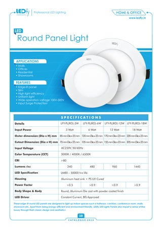 C A T A L O G U E 2 0 1 6
www.ledfy.in
HOME & OFFICEProfessional LED Lighting
Round Panel Light
LED
• Malls
• Ofces
• Residential
• Showrooms
APPLICATIONS
• Edge-lit panel
• Slim
• High light efciency
• Uniform light
• Wide operation voltage 100V-300V
• Input Surge Protection
FEATURES
10
These edge-lit round LED panels are designed to light up indoor spaces such a hallways, corridors, conference room, malls,
showroom etc. Apart from being energy-efcient and environment friendly, LEDfy LED Lights Panels also impart a sense of ne
luxury through their classic design and aesthetics
Details
Input Power
Outer dimension (Dia x H) mm
Cutout Dimension (Dia x H) mm
Input Voltage
Color Temperature (CCT)
CRI
Lumens (lm)
LED Specication
Housing
Power Factor
Body Shape & Body
LED Driver
S P E C I F I C A T I O N SS P E C I F I C A T I O N S
LFY-PL(RO)-3W LFY-PL(RO)-6W LFY-PL(RO)-12W LFY-PL(RO)-18W
3 Watt 6 Watt 12 Watt 18 Watt
85mmDiax23mm 120mmDiax23mm 170mmDiax23mm 220mmDiax23mm
70mmDiax23mm 105mmDiax23mm 155mmDiax23mm 205mmDiax23mm
AC220V, 50/60Hz
3000K / 4000K / 6500K
>80
240 480 960 1440
LM80 – 50000 hrs life
Aluminum heat sink + PS UV Cured
>0.5 >0.9 >0.9 >0.9
Round, Aluminum Die cast with powder coated nish
Constant Current, BIS Approved
 